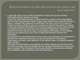    I used the voice over so that the listeners could pick up lots of direct
    information about ‘waves surf shop’
   I used my own beds because it meant that they would not be copyrighted
    and so that if the listeners heard it again they would know what the advert is
    about. I wanted the audience to remember the tune, and for it to have an
    impact on them so that as soon as it came on, they’d know what it is about.
   I used only tailored information for the advert because it meant that it would
    be straight to the point and that only important things that I wanted the
    audience to know would be used. Unnecessary information is not needed
    because an advert has to be short to keep the listeners enticed and
    interested.
   My group and I had enthusiasm for the voice over, because it is important to
    the listeners otherwise they may not be as interested in the advert.
    Enthusiasm can also draw attention to the advert when it is played between
    other adverts.
   Although the information was tailored we made it dense so that lots would
    be communicated, but only things that we wanted the listeners to pick up on
    were included. The information had a good rhythm and we were confident
    from feedback that everything could be understood.
 