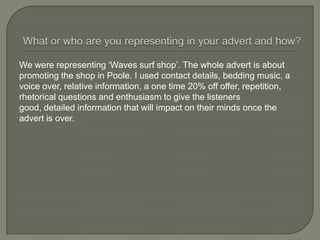 We were representing ‘Waves surf shop’. The whole advert is about
promoting the shop in Poole. I used contact details, bedding music, a
voice over, relative information, a one time 20% off offer, repetition,
rhetorical questions and enthusiasm to give the listeners
good, detailed information that will impact on their minds once the
advert is over.
 