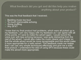 This was the final feedback that I received;
   Bedding music too loud
   To much irremovable echoing
   Some muffling
   Any SFX?
I knew that my final product had problems, which were all picked up in
my feedback. I am very happy with my feedback as I can agree with all
of the points. If I were to make the advert again, I would record the
voice over with less echoing because I was quite distracting from the
rest of the advert. I would also make the music clearer and crisper so
that the whole advert would be more recognisable and this would make
it more appropriate for a radio advert. This feedback made me realise
that I can use very simple techniques effectively and give me a solid
final product. I understand the idea of using SFX because these could
make the advert more appropriate.
 