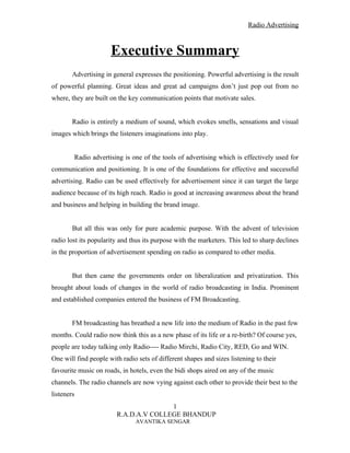 Radio Advertising



                      Executive Summary
        Advertising in general expresses the positioning. Powerful advertising is the result
of powerful planning. Great ideas and great ad campaigns don’t just pop out from no
where, they are built on the key communication points that motivate sales.


        Radio is entirely a medium of sound, which evokes smells, sensations and visual
images which brings the listeners imaginations into play.


        Radio advertising is one of the tools of advertising which is effectively used for
communication and positioning. It is one of the foundations for effective and successful
advertising. Radio can be used effectively for advertisement since it can target the large
audience because of its high reach. Radio is good at increasing awareness about the brand
and business and helping in building the brand image.


        But all this was only for pure academic purpose. With the advent of television
radio lost its popularity and thus its purpose with the marketers. This led to sharp declines
in the proportion of advertisement spending on radio as compared to other media.


        But then came the governments order on liberalization and privatization. This
brought about loads of changes in the world of radio broadcasting in India. Prominent
and established companies entered the business of FM Broadcasting.


        FM broadcasting has breathed a new life into the medium of Radio in the past few
months. Could radio now think this as a new phase of its life or a re-birth? Of course yes,
people are today talking only Radio---- Radio Mirchi, Radio City, RED, Go and WIN.
One will find people with radio sets of different shapes and sizes listening to their
favourite music on roads, in hotels, even the bidi shops aired on any of the music
channels. The radio channels are now vying against each other to provide their best to the
listeners
                                       1
                        R.A.D.A.V COLLEGE BHANDUP
                               AVANTIKA SENGAR
 