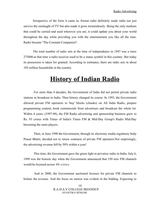 Radio Advertising


       Irrespective of the form it came in, format radio definitely made radio not just
survive the onslaught of TV but also made it grow tremendously. Being the only medium
that could be carried and used wherever you are, it could update you about your world
throughout the day while providing you with the entertainment you like all the time.
Radio became "The Constant Companion".

       The total number of radio sets at the time of independence in 1947 was a mere
275000.at that time a radio receiver used to be a status symbol in this country. But today
its possession is taken for granted. According to estimates, there are radio sets in about
105 million households in the country.


                     History of Indian Radio
        For more than 4 decades, the Government of India did not permit private radio
stations to broadcast in India. Then history changed its course. In 1993, the Government
allowed private FM operators to 'buy' blocks (chunks) on All India Radio, prepare
programming content, book commercials from advertisers and broadcast the whole lot.
Within 4 years, (1997-98), the FM Radio advertising and sponsorship business grew to
Rs. 93 crores with Times of India's Times FM & Mid-Day Group's Radio Mid-Day
becoming the main players.

        Then, in June 1998 the Government, through its electronic media regulatory body
Prasar Bharti, decided not to renew contracts of private FM operators.Not surprisingly,
the advertising revenue fell by 50% within a year!

        This time, the Government gave the green light to privatize radio in India. July 6,
1999 was the historic day when the Government announced that 150 new FM channels
would be licensed across 40 cities .

        And in 2000, the Government auctioned licenses for private FM channels to
bolster the revenue. And the focus on metros was evident in the bidding. Expecting to

                                      10
                       R.A.D.A.V COLLEGE BHANDUP
                              AVANTIKA SENGAR
 