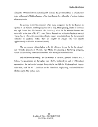 Radio Advertising


collect Rs 800 million from auctioning 108 licenses, the government had to actually face
mass withdrawal of bidders because of the huge license fee. A handful of serious bidders
chose to remain.

        In response to the Government's offer, many companies bid for the licenses to
operate in key markets. But the going was not so easy. Many gave up, unable to shell out
the high license fee. For instance, the bidding price for the Mumbai license was
reportedly to the tune of Rs 9.75 crore. Others dropped out saying the business was not
viable. So, in effect, the competition shrank, players consolidated and the Government
extended its deadline. Today, there are roughly 10 players who will operate
approximately in 37 cities across the country.

       The government collected close to Rs 4.6 billion as license fee for the privately
run FM radio channels in 40 cities. New Media Broadcasting, a Zee Group company,
which focused mainly on the smaller towns, won the largest number of bids.

      The first round of bidding - for 76 channels in 26 cities, garnered close to Rs 3.5
billion. The government got the highest bids - Rs 97.5 million from each of 10 broadcast
companies - for stations in Mumbai. Interestingly, the bids for Hyderabad and Nagpur
came next, each for Rs 77.2 million and Rs 74 million, respectively, while the bids for
Delhi were Rs 71.2 million each




                                      11
                       R.A.D.A.V COLLEGE BHANDUP
                             AVANTIKA SENGAR
 