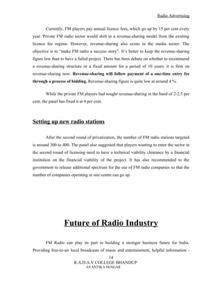 Radio Advertising


        Currently, FM players pay annual licence fees, which go up by 15 per cent every
year. Private FM radio sector would shift to a revenue-sharing model from the existing
licence fee regime. However, revenue-sharing also exists in the media sector. The
objective is to “make FM radio a success story”. It’s better to keep the revenue-sharing
figure low than to have a failed project. There has been debate on whether to recommend
a revenue-sharing structure or a fixed amount for a period of 10 years; it is firm on
revenue-sharing now. Revenue-sharing will follow payment of a one-time entry fee
through a process of bidding. Revenue-sharing figure is quite low at around 4 %.

        While the private FM players had sought revenue-sharing in the band of 2-2.5 per
cent, the panel has fixed it at 4 per cent.



Setting up new radio stations

        After the second round of privatization, the number of FM radio stations targeted
is around 300 to 400. The panel also suggested that players wanting to enter the sector in
the second round of licensing need to have a technical viability clearance by a financial
institution on the financial viability of the project. It has also recommended to the
government to release additional spectrum for the use of FM radio companies so that the
number of companies operating in one centre can go up.




                   Future of Radio Industry

        FM Radio can play its part in building a stronger business future for India.
Providing free-to-air local broadcasts of music and entertainment, helpful information -
                                        14
                         R.A.D.A.V COLLEGE BHANDUP
                                 AVANTIKA SENGAR
 