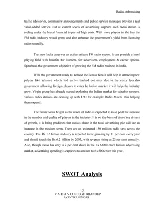 Radio Advertising


traffic advisories, community announcements and public service messages provide a real
value-added service. But at current levels of advertising support, each radio station is
reeling under the brutal financial impact of high costs. With more players in the fray the
FM radio industry would grow and also enhance the government’s yield from licensing
radio naturally.


       The new India deserves an active private FM radio sector. It can provide a level
playing field with benefits for listeners, for advertisers, employment & career options.
Spearhead the government objective of growing the FM radio business in India.

       With the government ready to reduce the license fees it will help in attractingnew
palyers like reliance which had earlier backed out only due to the entry fees.also
government allowing foreign players to enter he Indian market it will help the industry
grow. Virgin group has already started exploring the Indian market for suitable partners.
various radio stations are coming up with IPO for example Radio Mirchi thus helping
them expand.

       The future looks bright as the reach of radio is expected to raise post the increase
in the number and quality of players in the industry. It is on the basis of these key drivers
of growth, it is being predicted that radio's share in the total advertising pie will see an
increase in the medium term. There are an estimated 150 million radio sets across the
country. The Rs 1.6 billion industry is reported to be growing by 31 per cent every year
and should touch the Rs 6.2 billion by 2007, with revenue rising at 23 per cent annually.
Also, though radio has only a 2 per cent share in the Rs 6,000 crore Indian advertising
market, advertising spending is expected to amount to Rs 500 crore this year.




                              SWOT Analysis

                                       15
                        R.A.D.A.V COLLEGE BHANDUP
                               AVANTIKA SENGAR
 