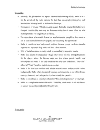 Radio Advertising


Strengths:
   •   Recently, the government has agreed upon revenue-sharing model, which is 4 %
       for the growth of the radio stations. So that they can develop themselves well
       because this industry is still in an introduction stage.
   •   The success of private FM stations, and reveals that radio listenership habits have
       changed considerably; not only are listeners tuning into it more often but also
       sticking to radio for longer hours everyday.
   •   The advertisers, who would depend on word-of-mouth, pamphlets, brochures or
       ads in local supplements of newspapers, are welcoming the opportunity.
   •   Radio is considered as a background medium, because people can listen to radio
       anytime and anywhere they want. It is also a free medium.
   •   90% of India has access to radio which is unmatched by any other media.
   •   Radio also reaches to uneducated village folk who do not read print publications.
       At the places where the literacy rates are low where people hardly read
       newspapers and radio is the only medium that they can understand. They can’t
       afford a TV set. Therefore radio is more popular.
   •   Radio is the least cost medium and it helps to reach mass audience with various
       backgrounds. Radio offers its reach frequency and selectivity at one of the lowest
       costs per thousand and radio production is relatively inexpensive.
   •   Radio is considered as a medium where the “Proximity to purchase” is very high.
   •   Radio is a complement to another media. Therefore, other media or the advertisers
       or agency can use this medium for brand recall.




Weakness:


                                       16
                        R.A.D.A.V COLLEGE BHANDUP
                               AVANTIKA SENGAR
 