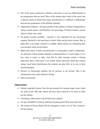 Radio Advertising


   •   One of the major weaknesses of Radio is that there is very less differentiation in
       the programmes that are aired. Most of the stations plays much of the music that
       is played consist of Hindi Film songs, and therefore it is difficult to differentiate
       between the programmes of the different channels.
   •   Fragmented Audience - the large number of the audience in India is fragmented in
       various remote places. And therefore, the percentage of listener tuned to anyone
       station is likely very small.
   •   No proper research available - research is very important for any advertising
       segment. Research is the main base to attract client and get more revenue. But, in
       India there is no proper research is available. Many stations are conducting their
       own research which can be biased.
   •   Radio-only nature of radio communication is a tremendous creative compromise.
       An advertiser whose product depends on demonstration or visual impact is at a
       loss when it comes to radio. And like its radio message creates a fleeting
       impression that is often gone in an instant. Many advertisers think that without
       strong visual brand identification the medium can play little or no role in their
       advertising plans.
   •   Increase in listenership numbers but no increase in ad revenue. This is the
       situation that every radio channel is facing.
   •   Short commercials


Opportunities:
   •   Getting copyright licenses from the government for running mega events which
       are aired on the AIR radio station and have been restricted to be aired on other
       private stations.
   •   Launching a radio station with 24-hour news channel
   •   Tie-ups with BEST or railway authority for playing the FM in train and in bus.
   •   The launch of Private Radio FM has managed to create a set of ‘New Listeners’
       for the medium


                                          17
                           R.A.D.A.V COLLEGE BHANDUP
                               AVANTIKA SENGAR
 