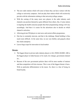 Radio Advertising


   •   The new radio stations which will come in future they can have venture with the
       college or university campuses. And can play their station which will exclusively
       provide with the information relating to that university/college campus.
   •   With the coming of the many more new players in the radio industry each
       channels can position themselves quite different from others, like, if some station
       is targeting the health conscious people then their programming strategy will vary
       accordingly. And then it is easier for the advertisers also to decide on which
       channel to advertise.
   •   Allowing private FM players to start news and current affairs programmes.
   •   One has to constantly innovate, and that is the challenge. Brand building is thus
       much more difficult. At the same time, we are very bullish, and gung-ho about
       this whole enterprise.
   •   Leaves huge scope for innovation in local market


Threats:
   •   The biggest threat to private radio industry players is ALL INDIA RADIO. AIR is
       the biggest player in India because of its reach, low charges, government channel
       etc…
   •   Because of the new government policies there will be more number of stations
       and then competition will also increase. This is one of the biggest threats it faces.
       With no particular differentiation in the music. So, there is a fear of losing its
       brand loyalty.




                                       18
                        R.A.D.A.V COLLEGE BHANDUP
                                AVANTIKA SENGAR
 