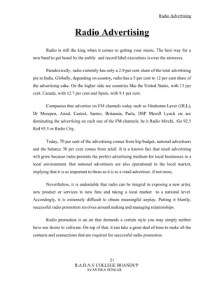 Radio Advertising



                         Radio Advertising
        Radio is still the king when it comes to getting your music. The best way for a
new band to get heard by the public and record label executions is over the airwaves.

        Paradoxically, radio currently has only a 2.9 per cent share of the total advertising
pie in India. Globally, depending on country, radio has a 5 per cent to 12 per cent share of
the advertising cake. On the higher side are countries like the United States, with 13 per
cent, Canada, with 12.7 per cent and Spain, with 9.1 per cent.

        Companies that advertise on FM channels today such as Hindustan Lever (HLL),
Dr Morepen, Amul, Castrol, Santro, Britannia, Parle, DSP Merrill Lynch etc are
dominating the advertising on each one of the FM channels, be it Radio Mirchi, Go 92.5
Red 93.5 or Radio City.

        Today, 70 per cent of the advertising comes from big-budget, national advertisers
and the balance 30 per cent comes from retail. It is a known fact that retail advertising
will grow because radio presents the perfect advertising medium for local businesses in a
local environment. But national advertisers are also operational in the local market,
implying that it is as important to them as it is to a retail advertiser, if not more.

        Nevertheless, it is undeniable that radio can be integral in exposing a new artist,
new product or services to new fans and taking a local market to a national level.
Accordingly, it is extremely difficult to obtain meaningful airplay. Putting it bluntly,
successful radio promotion revolves around making and managing relationships.

        Radio promotion is an art that demands a certain style you may simply neither
have nor desire to cultivate. On top of that, it can take a great deal of time to make all the
contacts and connections that are required for successful radio promotion.




                                        21
                         R.A.D.A.V COLLEGE BHANDUP
                                 AVANTIKA SENGAR
 
