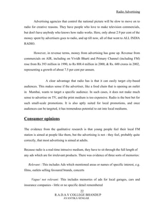Radio Advertising


       Advertising agencies that control the national picture will be slow to move on to
radio for creative reasons. They have people who love to make television commercials,
but don't have anybody who knows how radio works. Here, only about 2.9 per cent of the
money spent by advertisers goes to radio, and up till now, all of that went to ALL INDIA
RADIO.

       However, in revenue terms, money from advertising has gone up. Revenue from
commercials on AIR, including on Vividh Bharti and Primary Channel (including FM)
rose from Rs 393 million in 1990, to Rs 808.4 million in 2000, & Rs. 600 crores in 2002,
representing a growth of about 7.5 per cent per annum.


                 A clear advantage that radio has is that it can easily target city-based
audiences. This makes sense if the advertiser, like a food chain that is opening an outlet
in Mumbai, wants to target a specific audience. In such cases, it does not make much
sense to advertise on TV, and the print medium is too expensive. Radio is the best bet for
such small-scale promotions. It is also aptly suited for local promotions, and once
audiences can be targeted, it has tremendous potential to eat into local mediums.


Consumer opinions

The evidence from the qualitative research is that young people feel their local FM
station is aimed at people like them, but the advertising is not - they feel, probably quite
correctly, that most advertising is aimed at adults.

Because radio is a real-time intrusive medium, they have to sit through the full length of
any ads which are for irrelevant products. There was evidence of three sorts of memories:

   Relevant : This includes Ads which mentioned areas or names of specific interest, e.g.
films, outlets selling favoured brands, concerts

     Vague/ not relevant: This includes memories of ads for local garages, cars and
insurance companies - little or no specific detail remembered
                                       22
                        R.A.D.A.V COLLEGE BHANDUP
                               AVANTIKA SENGAR
 