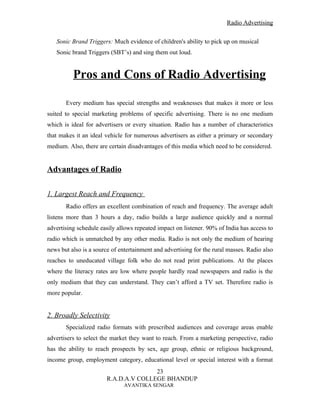Radio Advertising


   Sonic Brand Triggers: Much evidence of children's ability to pick up on musical
   Sonic brand Triggers (SBT’s) and sing them out loud.


          Pros and Cons of Radio Advertising

       Every medium has special strengths and weaknesses that makes it more or less
suited to special marketing problems of specific advertising. There is no one medium
which is ideal for advertisers or every situation. Radio has a number of characteristics
that makes it an ideal vehicle for numerous advertisers as either a primary or secondary
medium. Also, there are certain disadvantages of this media which need to be considered.


Advantages of Radio

1. Largest Reach and Frequency
       Radio offers an excellent combination of reach and frequency. The average adult
listens more than 3 hours a day, radio builds a large audience quickly and a normal
advertising schedule easily allows repeated impact on listener. 90% of India has access to
radio which is unmatched by any other media. Radio is not only the medium of hearing
news but also is a source of entertainment and advertising for the rural masses. Radio also
reaches to uneducated village folk who do not read print publications. At the places
where the literacy rates are low where people hardly read newspapers and radio is the
only medium that they can understand. They can’t afford a TV set. Therefore radio is
more popular.


2. Broadly Selectivity
       Specialized radio formats with prescribed audiences and coverage areas enable
advertisers to select the market they want to reach. From a marketing perspective, radio
has the ability to reach prospects by sex, age group, ethnic or religious background,
income group, employment category, educational level or special interest with a format
                                       23
                        R.A.D.A.V COLLEGE BHANDUP
                              AVANTIKA SENGAR
 