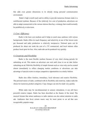 Radio Advertising


that adds even greater dimensions to its already strong personal communication
environment.
        Radio’s high overall reach and its ability to provide numerous formats make it a
multifaceted medium. Because of the relatively low cost of production, advertisers are
able to adapt commercials to the various stations then buy, a strategy that would normally
be prohibitively in television.


3. Cost –Efficiency
       Radio is the least cost medium and it helps to reach mass audience with various
backgrounds. Radio offers its reach frequency and selectivity at one of the lowest costs
per thousand and radio production is relatively inexpensive. National spots can be
produced for about one tenth the cost of a TV commercial, and local stations often
produce local spots for free. Also, radio ads can be produced very quickly.


4. Creativity and Flexibility
       Radio is the most flexible medium because of very short closing periods for
submitting an ad. This means an advertiser can wait until close to an air date before
submitting an ad. With this flexibility of simple formats such as voice only can be created
almost immediately to reflect changing market conditions or advertisers can take
advantage of special events or unique competitive opportunities in a timely fashion.


       Radio also offers timeless, immediacy, local relevance and creative flexibility.
The personal nature of radio, combined with its flexibility and creativity, makes radio the
choice for numerous product categories. Copy changes can also be made very quickly.


       While radio may be one-dimensional in sensory stimulation, it can still have
powerful creative impact. Radio has been described as the theatre of the mind. The
musical formats that attract audiences to radio stations can also attract attention to radio
ads. Audiences that favor certain music may be more prone to an ad that uses
recognizable, popular songs.
                                        24
                         R.A.D.A.V COLLEGE BHANDUP
                                  AVANTIKA SENGAR
 
