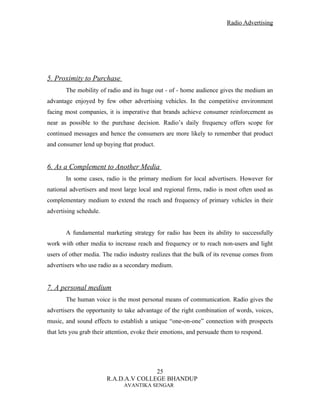 Radio Advertising




5. Proximity to Purchase
       The mobility of radio and its huge out - of - home audience gives the medium an
advantage enjoyed by few other advertising vehicles. In the competitive environment
facing most companies, it is imperative that brands achieve consumer reinforcement as
near as possible to the purchase decision. Radio’s daily frequency offers scope for
continued messages and hence the consumers are more likely to remember that product
and consumer lend up buying that product.


6. As a Complement to Another Media
       In some cases, radio is the primary medium for local advertisers. However for
national advertisers and most large local and regional firms, radio is most often used as
complementary medium to extend the reach and frequency of primary vehicles in their
advertising schedule.


       A fundamental marketing strategy for radio has been its ability to successfully
work with other media to increase reach and frequency or to reach non-users and light
users of other media. The radio industry realizes that the bulk of its revenue comes from
advertisers who use radio as a secondary medium.


7. A personal medium
       The human voice is the most personal means of communication. Radio gives the
advertisers the opportunity to take advantage of the right combination of words, voices,
music, and sound effects to establish a unique “one-on-one” connection with prospects
that lets you grab their attention, evoke their emotions, and persuade them to respond.




                                       25
                        R.A.D.A.V COLLEGE BHANDUP
                               AVANTIKA SENGAR
 