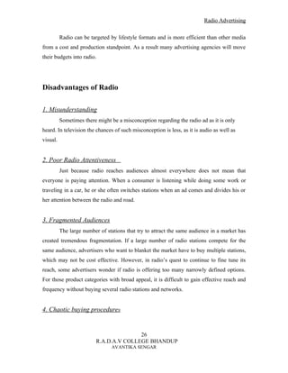 Radio Advertising


          Radio can be targeted by lifestyle formats and is more efficient than other media
from a cost and production standpoint. As a result many advertising agencies will move
their budgets into radio.




Disadvantages of Radio

1. Misunderstanding
          Sometimes there might be a misconception regarding the radio ad as it is only
heard. In television the chances of such misconception is less, as it is audio as well as
visual.


2. Poor Radio Attentiveness
          Just because radio reaches audiences almost everywhere does not mean that
everyone is paying attention. When a consumer is listening while doing some work or
traveling in a car, he or she often switches stations when an ad comes and divides his or
her attention between the radio and road.


3. Fragmented Audiences
          The large number of stations that try to attract the same audience in a market has
created tremendous fragmentation. If a large number of radio stations compete for the
same audience, advertisers who want to blanket the market have to buy multiple stations,
which may not be cost effective. However, in radio’s quest to continue to fine tune its
reach, some advertisers wonder if radio is offering too many narrowly defined options.
For those product categories with broad appeal, it is difficult to gain effective reach and
frequency without buying several radio stations and networks.


4. Chaotic buying procedures


                                         26
                          R.A.D.A.V COLLEGE BHANDUP
                                AVANTIKA SENGAR
 