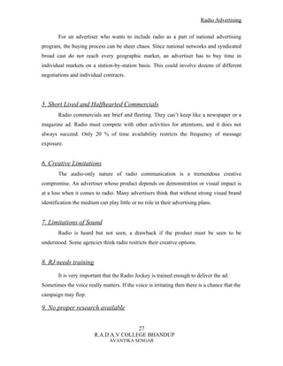 Radio Advertising


       For an advertiser who wants to include radio as a part of national advertising
program, the buying process can be sheer chaos. Since national networks and syndicated
broad cast do not reach every geographic market, an advertiser has to buy time in
individual markets on a station-by-station basis. This could involve dozens of different
negotiations and individual contracts.




5. Short Lived and Halfhearted Commercials
       Radio commercials are brief and fleeting. They can’t keep like a newspaper or a
magazine ad. Radio must compete with other activities for attentions, and it does not
always succeed. Only 20 % of time availability restricts the frequency of message
exposure.


6. Creative Limitations
       The audio-only nature of radio communication is a tremendous creative
compromise. An advertiser whose product depends on demonstration or visual impact is
at a loss when it comes to radio. Many advertisers think that without strong visual brand
identification the medium can play little or no role in their advertising plans.


7. Limitations of Sound
       Radio is heard but not seen, a drawback if the product must be seen to be
understood. Some agencies think radio restricts their creative options.


8. RJ needs training

       It is very important that the Radio Jockey is trained enough to deliver the ad.
Sometimes the voice really matters. If the voice is irritating then there is a chance that the
campaign may flop.

9. No proper research available


                                       27
                        R.A.D.A.V COLLEGE BHANDUP
                                AVANTIKA SENGAR
 