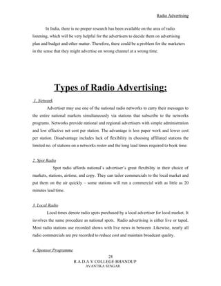 Radio Advertising


       In India, there is no proper research has been available on the area of radio
listening, which will be very helpful for the advertisers to decide them on advertising
plan and budget and other matter. Therefore, there could be a problem for the marketers
in the sense that they might advertise on wrong channel at a wrong time.




             Types of Radio Advertising:
1. Network
        Advertiser may use one of the national radio networks to carry their messages to
the entire national markets simultaneously via stations that subscribe to the networks
programs. Networks provide national and regional advertisers with simple administration
and low effective net cost per station. The advantage is less paper work and lower cost
per station. Disadvantage includes lack of flexibility in choosing affiliated stations the
limited no. of stations on a networks roster and the long lead times required to book time.


2. Spot Radio
             Spot radio affords national’s advertiser’s great flexibility in their choice of
markets, stations, airtime, and copy. They can tailor commercials to the local market and
put them on the air quickly – some stations will run a commercial with as little as 20
minutes lead time.


3. Local Radio
        Local times denote radio spots purchased by a local advertiser for local market. It
involves the same procedure as national spots. Radio advertising is either live or taped.
Most radio stations use recorded shows with live news in between .Likewise, nearly all
radio commercials are pre recorded to reduce cost and maintain broadcast quality.


4. Sponsor Programme
                                        28
                         R.A.D.A.V COLLEGE BHANDUP
                                AVANTIKA SENGAR
 
