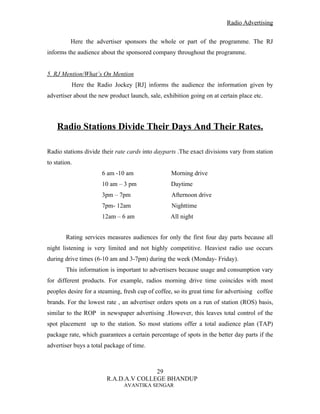 Radio Advertising


          Here the advertiser sponsors the whole or part of the programme. The RJ
informs the audience about the sponsored company throughout the programme.


5. RJ Mention/What’s On Mention
          Here the Radio Jockey [RJ] informs the audience the information given by
advertiser about the new product launch, sale, exhibition going on at certain place etc.




    Radio Stations Divide Their Days And Their Rates.

Radio stations divide their rate cards into dayparts .The exact divisions vary from station
to station.
                      6 am -10 am                 Morning drive
                      10 am – 3 pm                Daytime
                      3pm – 7pm                   Afternoon drive
                      7pm- 12am                   Nighttime
                      12am – 6 am                 All night


        Rating services measures audiences for only the first four day parts because all
night listening is very limited and not highly competitive. Heaviest radio use occurs
during drive times (6-10 am and 3-7pm) during the week (Monday- Friday).
        This information is important to advertisers because usage and consumption vary
for different products. For example, radios morning drive time coincides with most
peoples desire for a steaming, fresh cup of coffee, so its great time for advertising coffee
brands. For the lowest rate , an advertiser orders spots on a run of station (ROS) basis,
similar to the ROP in newspaper advertising .However, this leaves total control of the
spot placement up to the station. So most stations offer a total audience plan (TAP)
package rate, which guarantees a certain percentage of spots in the better day parts if the
advertiser buys a total package of time.



                                       29
                        R.A.D.A.V COLLEGE BHANDUP
                               AVANTIKA SENGAR
 