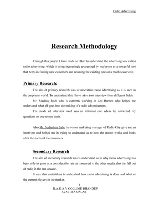 Radio Advertising




                       Research Methodology

        Through this project I have made an effort to understand the advertisng tool called
radio advertising which is being increasingly recognized by marketers as a powerful tool
that helps in finding new customers and retaining the existing ones at a much lesser cost.


Primary Research:
        The aim of primary research was to understand radio advertising as it is seen in
the corporate world. To understand this I have taken two interview from different fields.
        Mr. Madhav Joshi who is currently working in Leo Burnett who helped me
understand what all goes into the making of a radio advertisement.
        The mode of interview used was an informal one where he answered my
questions on one to one basis.


        Also Mr. Sudarshan Sahe the senior marketing manager of Radio City gave me an
interview and helped me in trying to understand as to how the station works and looks
after the needs of its consumers



        Secondary Research
        The aim of secondary research was to understand as to why radio advertising has
been able to grow at a considerable rate as compared to the other media.also the fall out
of radio in the last decade .
        It was also undertaken to understand how radio advertising is done and what re
the current players in the market.
                                        3
                         R.A.D.A.V COLLEGE BHANDUP
                                 AVANTIKA SENGAR
 