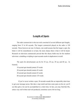 Radio Advertising




                                  Length of Spots

       The radio commercials in the test reels consisted of several different spot lengths,
ranging from 15 to 60 seconds. The longest commercial played on the radio is 120
seconds. Those however are rare. In theory, one could assume that the longer a spot, the
better it will be remembered or at least, the more chance there it that it will be heard.
Research on television commercials proved that this theory holds true for the medium
television: a doubling or tripling in spot seconds results in duplication in recall.


       The spots for advertisement can be for 10 sec, 20 sec, 30 sec and 60 sec. In
General,
       10 second spot should contain 25 words
       20 second spot should contain 45 words
       30 second spot should contain 65 words
       60 second spot should contain 125 words


           If you’ve never written a spot, 30 seconds sounds like an impossibly short time
to get your message across. But take a stop watch and time some spots on the air; you’ll
see that quite a lot can be accomplished in a short time. In fact, you may find that 60s,
unless very well written and well produced, sometimes seem a bit too long.


                                        30
                         R.A.D.A.V COLLEGE BHANDUP
                                AVANTIKA SENGAR
 