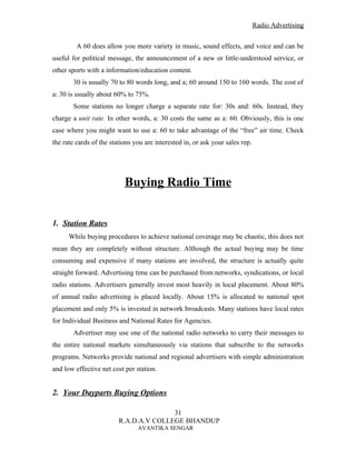 Radio Advertising


         A 60 does allow you more variety in music, sound effects, and voice and can be
useful for political message, the announcement of a new or little-understood service, or
other sports with a information/education content.
       30 is usually 70 to 80 words long, and a; 60 around 150 to 160 words. The cost of
a: 30 is usually about 60% to 75%.
       Some stations no longer charge a separate rate for: 30s and: 60s. Instead, they
charge a unit rate. In other words, a: 30 costs the same as a: 60. Obviously, this is one
case where you might want to use a: 60 to take advantage of the “free” air time. Check
the rate cards of the stations you are interested in, or ask your sales rep.




                           Buying Radio Time


1. Station Rates
      While buying procedures to achieve national coverage may be chaotic, this does not
mean they are completely without structure. Although the actual buying may be time
consuming and expensive if many stations are involved, the structure is actually quite
straight forward. Advertising time can be purchased from networks, syndications, or local
radio stations. Advertisers generally invest most heavily in local placement. About 80%
of annual radio advertising is placed locally. About 15% is allocated to national spot
placement and only 5% is invested in network broadcasts. Many stations have local rates
for Individual Business and National Rates for Agencies.
       Advertiser may use one of the national radio networks to carry their messages to
the entire national markets simultaneously via stations that subscribe to the networks
programs. Networks provide national and regional advertisers with simple administration
and low effective net cost per station.


2. Your Dayparts Buying Options

                                        31
                         R.A.D.A.V COLLEGE BHANDUP
                                AVANTIKA SENGAR
 