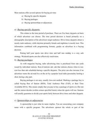 Radio Advertising


Most stations offer several options for buying air time:
            a) Buying by specific dayparts
            b) Buying packages
            c) Buying sponsorships or adjacencies


a). Buying specific dayparts
       This relates to the time period of purchase. There are five basic dayparts on basis
of which advertiser can choose. The time period decision is based primarily on a
demographic description of the advertisers target audience. Drive-times dayparts attract a
mostly male audience, while daytime primarily female and nighttime is mostly teen. This
information combined with programming formats, guides an advertiser in a buying
decision.
       Putting half your sports into drive time and half into midday is a very safe
strategy. Weekend sports can also effectively reach teens.
b). Buying packages
       As with magazine buying, radio advertising time is purchased from rate cards
issued by individual stations. Run-of-stations ads- ads that stations choose when to run-
cost less than ads scheduled during a specific dayparts. The price can also increase if an
advertiser wants the ad read live on the air by a popular local radio personality hosting a
show during a day part.
       Buying packages is an easy, usually low-cost method. Marking a package buy is
called buying Run of Station (ROS), Total Audience Plan (TAP), or Best Time
Available( BTA). This means simply that you pay to buy a package of sports at a flat rate
and the station decides (within certain specified limits) when the sports will run. Stations
will usually guarantee to divide your sports fairly between drive times and other dayparts.


c). Sponsorships or adjacencies
       A sponsorship is just what its name implies. You are associating your company
name with a specific program. The advertisers sponsor the whole or part of the


                                         32
                          R.A.D.A.V COLLEGE BHANDUP
                                 AVANTIKA SENGAR
 