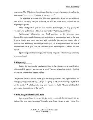 Radio Advertising


programme. The RJ informs the audience about the sponsored company throughout the
programme. “……………. Is brought to you by………”
          An adjacency is the next best thing to a sponsorship. If you buy an adjacency,
your ad will run every day just before or just after (in other words, adjacent to) the
program you specify.
          Other fixed-position spots are also available. For example, you may specify that
you want your spot to run at 6:13 a.m. every Monday, Wednesday, and Friday.
          Sponsorships, adjacencies, and fixed positions go for premium rates.
Sponsorships on top-rated shows can cost up to twice as much as other spots in the same
dayparts. Having your name associated with a particular show or event can do a lot to
reinforce your positioning, and these premium spots can be so powerful that you may be
able to run far fewer spots than you otherwise would, spending less to achieve the same
impact.
          Sponsorships are like marriages; they’re only for people who are ready for a long-
term commitment.


3) Frequency
          Radio, like most media, requires repetition to have impact. As a general rule, a
minimum of 20 spots per week should be aired. There are scheduling strategies that help
increase the impact of the spots you place.


 Flight and schedule are two words you may hear your radio sales representative use
when you plan your advertising. A flight is a group of ads. (“I’m running a flight of 80
ads this month.”) A schedule is the long-term version of a flight. (“I run a schedule of 20
ads a week, six months out of the year.”)


4) How many stations do you need
          Just as you should never run too few spots, you should also not run on too few
stations. But how many is enough?Generally, you should run on at least two or three


                                         33
                          R.A.D.A.V COLLEGE BHANDUP
                                 AVANTIKA SENGAR
 
