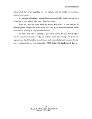 Radio Advertising


stations, but that varies depending on your audience and the number of competing
stations in the market.
       If your target and audience includes both younger and older people, you may need
to buy two or more stations with widely different formats.
       There are, however, times when one station will suffice. If your audience is
business people, and you can afford to buy drive time on the dominant news/talk station
in the market, that may be all you need to succeed.
       To really learn who is listening to your spots, survey the local market. These
surveys break the audience down by age and sex, break the listening week down into
segment, and then tell you how many listeners each station had in each category. Similar
survey on listenership has been conducted by IMRB (Indian Market Research Bureau)




                                         34
                          R.A.D.A.V COLLEGE BHANDUP
                              AVANTIKA SENGAR
 