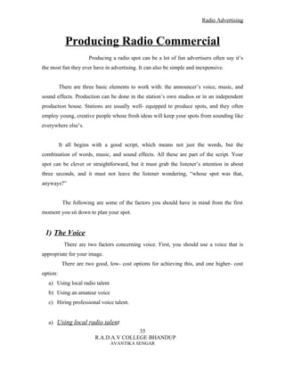 Radio Advertising



            Producing Radio Commercial
                      Producing a radio spot can be a lot of fun advertisers often say it’s
the most fun they ever have in advertising. It can also be simple and inexpensive.


          There are three basic elements to work with: the announcer’s voice, music, and
sound effects. Production can be done in the station’s own studios or in an independent
production house. Stations are usually well- equipped to produce spots, and they often
employ young, creative people whose fresh ideas will keep your spots from sounding like
everywhere else’s.


          It all begins with a good script, which means not just the words, but the
combination of words, music, and sound effects. All these are part of the script. Your
spot can be clever or straightforward, but it must grab the listener’s attention in about
three seconds, and it must not leave the listener wondering, “whose spot was that,
anyways?”


           The following are some of the factors you should have in mind from the first
moment you sit down to plan your spot.


 1) The Voice
            There are two factors concerning voice. First, you should use a voice that is
appropriate for your image.
           There are two good, low- cost options for achieving this, and one higher- cost
option:
   a) Using local radio talent
   b) Using an amateur voice
   c) Hiring professional voice talent.


   a) Using local radio talent
                                        35
                         R.A.D.A.V COLLEGE BHANDUP
                                 AVANTIKA SENGAR
 