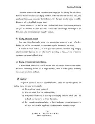 Radio Advertising


       If station produces the spot, one of their on-air people risk having the voice be so
  familiar that the listener doesn’t pay attention. If the ad runs only in drive time, one
  can have the midday announcer do the honors. Get the least familiar voice available.
  Listeners will be less likely to tune it out.
       Female announcers can also be used. Studies have shown that women presenters
  are just as effective as men; but only a small (but increasing) percentage of all
  broadcast sales presentations are made by women.


  b) Using amateur voices
      One great thing about radio is that even an untrained voice can be very effective.
  In fact, the less the voice sounds like one of the regular announcers, the better.
      A woman’s voice, a child’s, or even your own can make listeners stop and pay
  attention simply because it’s not what they’re expecting to hear. A word of caution:
  Amateurs can sound stiff and false.


  c) Using professional voice talent
      If a very sleek production value is needed hire voice talent from another station,
  the local community theater or, in larger markets, from a talent agency. Celebrity
  voices can sometimes be hired.


   2). Music
       The power of music can’t be overemphasized. There are several options for
putting music into your commercials:
           a) Have original music produced.
           b) Use free music from the station’s library.
           c) Get permission to use an existing recording by a known artist. (But It’s
               difficult and expensive to obtain the rights).
           d) Buy canned music (sound alike) in the style of many popular composers in
               all large markets who supply such productions for a modest charge.


                                       36
                        R.A.D.A.V COLLEGE BHANDUP
                                AVANTIKA SENGAR
 