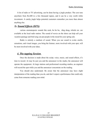 Radio Advertising


   A lot of radio or TV advertising, can be done having a jingle product. The cost runs
anywhere from Rs.600 to a few thousand rupees, and it can be a very worth while
investment. A catchy jingle helps potential customers remember you more than almost
anything else.

3). Sound Effects (SFX)
       various onomatopoeic sounds like eeek, ho ho ho, ding dong, whistle etc. are
available at the local radio station. The sound of waves on the shore can help sell your
vacation package and bird song can put people in the mood for your spring sale.
       Radio is entirely a medium of sound. When you use sound to evoke smells,
sensations, and visual images, you bring the listener, more involved with your spot, will
be more involved with your ideas.


   4. The tapping Session
       Once the decision is made about the script, voice, music, and sound effects, it’s
time to record. At may be just you and the announcer in the studio; the announcer will
operate the equipment. At large stations and professional recording studios, an engineer
will record the spot while you and the announcer concentrate on the reading.
       You should also understand. Be aware that the announcer may have slight
interpretation of the reading than you do, and don’t expect a performance that could only
come from someone reading your mind.




                                      37
                       R.A.D.A.V COLLEGE BHANDUP
                              AVANTIKA SENGAR
 