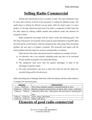 Radio Advertising



               Selling Radio Commercial
       Selling radio advertising involves a number of steps. The radio salesperson must
be aware that everyone involved in the transaction is looking for different results. The
media buyer is looking for efficient cost per point, while the client’s goal is to move
product. As all radio stations are perceived to be same it is important to build value into
the radio station by offering credible benefits that produced results and solutions for
prospective clients.
       Radio salesperson must begin with the client’s needs and marketing goals. The
first step in the process is to meet the client to gain as much information as possible about
the client and his or her business. After the salesperson has a firm grasp of the advertising
problem, the next step is to prepare a proposal. The successful ones begins with the
clients problem and sales objectives an move systematically to a solution.
       Often the job of the radio sales person must be conducted on a number of levels.
   a) An advertiser who is not currently scheduling radio may have to be convinced
       that the medium in general is for a particular product.
   b) The salesperson must move from the general advantages of radio to the
       advantages of specific station.
   c) The radio representative may have to show how radio fits into the media mix
       currently being used by the advertisers.


Radio advertising faces challenges both from within the industry and from other media as
it competes for advertising price.
      Dayparts                                       Characteristics
 6 a.m. - 10.00 a.m.      Drive time, breakfast audience, interested chiefly in news
10.00 a.m. - 3.00 p.m.    Daytime, program characteristics of station, talk , music, or all-news
3.00 p.m. - 7.00 p.m.     Afternoon, drive time ; radio prime time and same as morning drive
                          time
7.00 p.m. - 12.00 a.m.    News, music, talk shows
12.00 a.m. - 6.00 a.m.    Music, talk shows

       Elements of good radio commercial
                                        38
                         R.A.D.A.V COLLEGE BHANDUP
                               AVANTIKA SENGAR
 