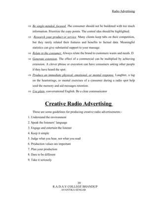 Radio Advertising



⇒ Be single-minded, focused. The consumer should not be burdened with too much
   information. Prioritize the copy points. The central idea should be highlighted.
⇒ Research your product or service. Many clients keep tabs on their competition,
   but they rarely related their features and benefits to factual data. Meaningful
   statistics can give substantial support to your massage.
⇒ Relate to the consumer, Always relate the brand to customers wants and needs. D
⇒ Generate extension. The effect of a commercial can be multiplied by achieving
   extension. A clever phrase or execution can have consumers asking other people
   if they have heard the spot.
⇒ Produce an immediate physical, emotional, or mental response. Laughter, a tug
   on the heartstrings, or mental exercises of a consumer during a radio spot help
   seed the memory and aid messages retention.
⇒ Use plain, conversational English. Be a clear communicator



              Creative Radio Advertising
   These are some guidelines for producing creative radio advertisements:-
1. Understand the environment
2. Speak the listeners’ language
3. Engage and entertain the listener
4. Keep it simple
5. Judge what you hear, not what you read
6. Production values are important
7. Plan your production
8. Dare to be different
9. Take it seriously




                                      39
                       R.A.D.A.V COLLEGE BHANDUP
                           AVANTIKA SENGAR
 