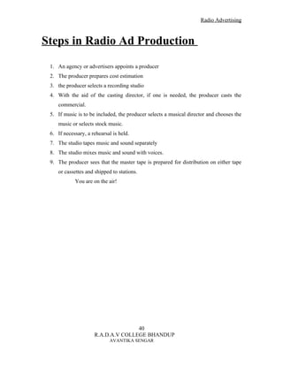 Radio Advertising



Steps in Radio Ad Production
 1. An agency or advertisers appoints a producer
 2. The producer prepares cost estimation
 3. the producer selects a recording studio
 4. With the aid of the casting director, if one is needed, the producer casts the
    commercial.
 5. If music is to be included, the producer selects a musical director and chooses the
    music or selects stock music.
 6. If necessary, a rehearsal is held.
 7. The studio tapes music and sound separately
 8. The studio mixes music and sound with voices.
 9. The producer sees that the master tape is prepared for distribution on either tape
    or cassettes and shipped to stations.
            You are on the air!




                                    40
                     R.A.D.A.V COLLEGE BHANDUP
                            AVANTIKA SENGAR
 