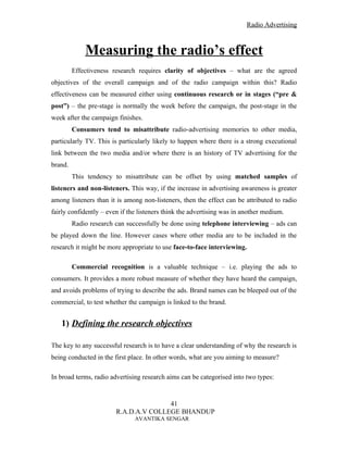 Radio Advertising



             Measuring the radio’s effect
         Effectiveness research requires clarity of objectives – what are the agreed
objectives of the overall campaign and of the radio campaign within this? Radio
effectiveness can be measured either using continuous research or in stages (“pre &
post”) – the pre-stage is normally the week before the campaign, the post-stage in the
week after the campaign finishes.
         Consumers tend to misattribute radio-advertising memories to other media,
particularly TV. This is particularly likely to happen where there is a strong executional
link between the two media and/or where there is an history of TV advertising for the
brand.
         This tendency to misattribute can be offset by using matched samples of
listeners and non-listeners. This way, if the increase in advertising awareness is greater
among listeners than it is among non-listeners, then the effect can be attributed to radio
fairly confidently – even if the listeners think the advertising was in another medium.
         Radio research can successfully be done using telephone interviewing – ads can
be played down the line. However cases where other media are to be included in the
research it might be more appropriate to use face-to-face interviewing.

         Commercial recognition is a valuable technique – i.e. playing the ads to
consumers. It provides a more robust measure of whether they have heard the campaign,
and avoids problems of trying to describe the ads. Brand names can be bleeped out of the
commercial, to test whether the campaign is linked to the brand.


   1) Defining the research objectives

The key to any successful research is to have a clear understanding of why the research is
being conducted in the first place. In other words, what are you aiming to measure?

In broad terms, radio advertising research aims can be categorised into two types:


                                       41
                        R.A.D.A.V COLLEGE BHANDUP
                               AVANTIKA SENGAR
 