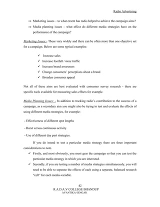 Radio Advertising


   ⇒ Marketing issues – to what extent has radio helped to achieve the campaign aims?
   ⇒ Media planning issues – what effect do different media strategies have on the
       performance of the campaign?

Marketing Issues:- These vary widely and there can be often more than one objective set
for a campaign. Below are some typical examples:

            .Increase sales
            Increase footfall / store traffic
            Increase brand awareness
            Change consumers’ perceptions about a brand
            Broaden consumer appeal

Not all of these aims are best evaluated with consumer survey research - there are
specific tools available for measuring sales effects for example.

Media Planning Issues: - In addition to tracking radio’s contribution to the success of a
campaign, as a secondary aim you might also be trying to test and evaluate the effects of
using different media strategies, for example:

- Effectiveness of different spot lengths

- Burst versus continuous activity

- Use of different day part strategies.

       If you do intend to test a particular media strategy there are three important
considerations to note.
    Firstly, and most obviously, you must gear the campaign so that you can test the
       particular media strategy in which you are interested.
    Secondly, if you are testing a number of media strategies simultaneously, you will
       need to be able to separate the effects of each using a separate, balanced research
       “cell” for each media-variable.


                                         42
                          R.A.D.A.V COLLEGE BHANDUP
                               AVANTIKA SENGAR
 