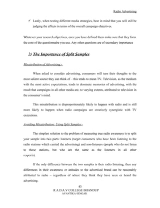 Radio Advertising


      Lastly, when testing different media strategies, bear in mind that you will still be
        judging the effects in terms of the overall campaign objectives.


Whatever your research objectives, once you have defined them make sure that they form
the core of the questionnaire you use. Any other questions are of secondary importance


     2) The Importance of Split Samples

Misattribution of Advertising:-

        When asked to consider advertising, consumers will turn their thoughts to the
most salient source they can think of – this tends to mean TV. Television, as the medium
with the most active expectations, tends to dominate memories of advertising, with the
result that campaigns in all other media are, to varying extents, attributed to television in
the consumer’s mind.

        This misattribution is disproportionately likely to happen with radio and is still
more likely to happen when radio campaigns are creatively synergistic with TV
executions.

Avoiding Misattribution: Using Split Samples:-

        The simplest solution to the problem of measuring true radio awareness is to split
your sample into two parts: listeners (target consumers who have been listening to the
radio stations which carried the advertising) and non-listeners (people who do not listen
to   those     stations,   but   who   are   the   same   as   the   listeners   in   all   other
respects).

        If the only difference between the two samples is their radio listening, then any
differences in their awareness or attitudes to the advertised brand can be reasonably
attributed to radio – regardless of where they think they have seen or heard the
advertising.
                                          43
                           R.A.D.A.V COLLEGE BHANDUP
                                  AVANTIKA SENGAR
 