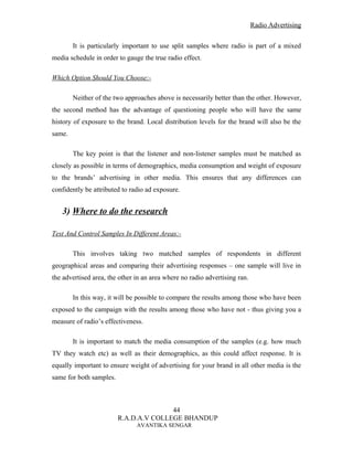 Radio Advertising


        It is particularly important to use split samples where radio is part of a mixed
media schedule in order to gauge the true radio effect.

Which Option Should You Choose:-

        Neither of the two approaches above is necessarily better than the other. However,
the second method has the advantage of questioning people who will have the same
history of exposure to the brand. Local distribution levels for the brand will also be the
same.

        The key point is that the listener and non-listener samples must be matched as
closely as possible in terms of demographics, media consumption and weight of exposure
to the brands’ advertising in other media. This ensures that any differences can
confidently be attributed to radio ad exposure.


   3) Where to do the research

Test And Control Samples In Different Areas:-

        This involves taking two matched samples of respondents in different
geographical areas and comparing their advertising responses – one sample will live in
the advertised area, the other in an area where no radio advertising ran.

        In this way, it will be possible to compare the results among those who have been
exposed to the campaign with the results among those who have not - thus giving you a
measure of radio’s effectiveness.

        It is important to match the media consumption of the samples (e.g. how much
TV they watch etc) as well as their demographics, as this could affect response. It is
equally important to ensure weight of advertising for your brand in all other media is the
same for both samples.



                                        44
                         R.A.D.A.V COLLEGE BHANDUP
                               AVANTIKA SENGAR
 