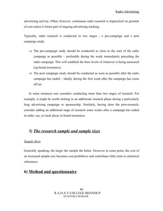 Radio Advertising


advertising activity. Often, however, continuous radio research is impractical on grounds
of cost unless it forms part of ongoing advertising tracking.

Typically, radio research is conducted in two stages - a pre-campaign and a post
campaign study.

   ⇒ The pre-campaign study should be conducted as close to the start of the radio
       campaign as possible – preferably during the week immediately preceding the
       radio campaign. This will establish the base levels of whatever is being measured
       (eg brand awareness).
   ⇒ The post campaign study should be conducted as soon as possible after the radio
       campaign has ended – ideally during the first week after the campaign has come
       off air.

   In some instances one considers conducting more than two stages of research. For
example, it might be worth slotting in an additional research phase during a particularly
long advertising campaign or sponsorship. Similarly, having done the post-research,
consider adding an additional stage of research some weeks after a campaign has ended
in order, say, to track decay in brand awareness.



   5) The research sample and sample sizes

Sample Sizes

Generally speaking, the larger the sample the better. However at some point, the cost of
an increased sample size becomes cost prohibitive and contributes little extra to statistical
robustness.


6) Method and questionnaire



                                       46
                        R.A.D.A.V COLLEGE BHANDUP
                               AVANTIKA SENGAR
 