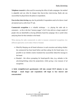 Radio Advertising


Telephone research is often used for assessing the effect of radio campaigns: the method
is adaptable and can often be cheaper than face-to-face interviewing. Radio ads can
successfully be played down the phone to respondents.

Face-to-face interviewing may also be preferable if respondents need to be shown visual
ad material such as stills from TV ads.

Commercial recognition is a valuable technique – i.e. playing the radio ads to
consumers – as this is the best “memory jogger” of all. It also delivers a larger sample of
people who are identifiable as having definitely heard the campaign: this is useful when
analyzing them for their attitudes to the brand.

When playing the radio commercials in order to measure commercial recognition, two
different approaches can be taken: blind or branded.

   ⇒ Blind By bleeping out all brand references in each execution and asking whether
       the commercial has been heard before and then asking for the brand name, it is
       possible to see whether creative treatment has successfully linked the message to
       the brand.
   ⇒ Branded - this allows prompting for brand-specific data, (e.g. attitudes to the
       advertising/feelings about the proposition), whilst giving a true measure of ad
       recognition.


A fairly straightforward questionnaire will take around 10-15 minutes to run
through – much longer and respondents will begin to lose interest and
concentration!




                                       47
                        R.A.D.A.V COLLEGE BHANDUP
                               AVANTIKA SENGAR
 