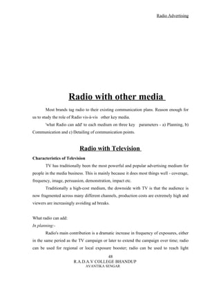 Radio Advertising




                      Radio with other media
       Most brands tag radio to their existing communication plans. Reason enough for
us to study the role of Radio vis-à-vis other key media.
       'what Radio can add' to each medium on three key parameters - a) Planning, b)
Communication and c) Detailing of communication points.


                           Radio with Television
Characteristics of Television
       TV has traditionally been the most powerful and popular advertising medium for
people in the media business. This is mainly because it does most things well - coverage,
frequency, image, persuasion, demonstration, impact etc.
       Traditionally a high-cost medium, the downside with TV is that the audience is
now fragmented across many different channels, production costs are extremely high and
viewers are increasingly avoiding ad breaks.


What radio can add:
In planning:-
       Radio's main contribution is a dramatic increase in frequency of exposures, either
in the same period as the TV campaign or later to extend the campaign over time; radio
can be used for regional or local exposure booster; radio can be used to reach light
                                      48
                       R.A.D.A.V COLLEGE BHANDUP
                                AVANTIKA SENGAR
 
