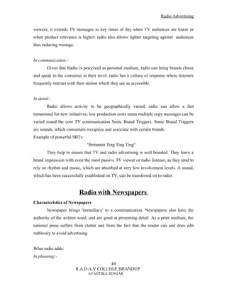 Radio Advertising


viewers; it extends TV messages to key times of day when TV audiences are lower or
when product relevance is higher; radio also allows tighter targeting against audiences
thus reducing wastage.


In communication:-
        Given that Radio is perceived as personal medium, radio can bring brands closer
and speak to the consumer at their level; radio has a culture of response where listeners
frequently interact with their station which they see as accessible.


In detail:-
        Radio allows activity to be geographically varied; radio can allow a fast
turnaround for new initiatives; low production costs mean multiple copy messages can be
varied round the core TV communication Sonic Brand Triggers. Sonic Brand Triggers
are sounds, which consumers recognize and associate with certain brands.
Example of powerful SBTs:
                               "Britannia Ting Ting Ting"
        They help to ensure that TV and radio advertising is well branded. They leave a
brand impression with even the most passive TV viewer or radio listener, as they tend to
rely on rhythm and music, which are absorbed at very low involvement levels. A sound,
which has been successfully established on TV, can be transferred on to radio.


                          Radio with Newspapers
Characteristics of Newspapers
        Newspaper brings 'immediacy' to a communication. Newspapers also have the
authority of the written word, and are good at presenting detail. As a print medium, the
national press suffers from clutter and from the fact that the reader can and does edit
ruthlessly to avoid advertising.


What radio adds:
In planning:-
                                        49
                         R.A.D.A.V COLLEGE BHANDUP
                               AVANTIKA SENGAR
 