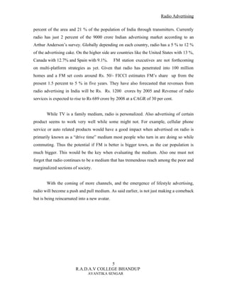 Radio Advertising


percent of the area and 21 % of the population of India through transmitters. Currently
radio has just 2 percent of the 9000 crore Indian advertising market according to an
Arthur Anderson’s survey. Globally depending on each country, radio has a 5 % to 12 %
of the advertising cake. On the higher side are countries like the United States with 13 %,
Canada with 12.7% and Spain with 9.1%.         FM station executives are not forthcoming
on multi-platform strategies as yet. Given that radio has penetrated into 100 million
homes and a FM set costs around Rs. 50/- FICCI estimates FM’s share up from the
present 1.5 percent to 5 % in five years. They have also forecasted that revenues from
radio advertising in India will be Rs. Rs. 1200 crores by 2005 and Revenue of radio
services is expected to rise to Rs 689 crore by 2008 at a CAGR of 30 per cent.


       While TV is a family medium, radio is personalized. Also advertising of certain
product seems to work very well while some might not. For example, cellular phone
service or auto related products would have a good impact when advertised on radio is
primarily known as a “drive time” medium most people who turn in are doing so while
commuting. Thus the potential if FM is better is bigger town, as the car population is
much bigger. This would be the key when evaluating the medium. Also one must not
forgot that radio continues to be a medium that has tremendous reach among the poor and
marginalized sections of society.


       With the coming of more channels, and the emergence of lifestyle advertising,
radio will become a push and pull medium. As said earlier, is not just making a comeback
but is being reincarnated into a new avatar.




                                       5
                        R.A.D.A.V COLLEGE BHANDUP
                               AVANTIKA SENGAR
 