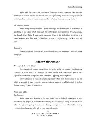 Radio Advertising


        Radio adds frequency, and this is real frequency in that exposures take place in
real time; radio also reaches non-readers so it can significantly increase coverage; in most
sectors, adding radio also means increased share of voice thus overcoming clutter


In communication:-
        Radio brings intrusiveness to a press campaign, and there is less ad avoidance; it
can bring to life ideas, which may seem flat on the page; radio can more strongly convey
the brand's tone. Radio brings brand messages closer to the individual, speaking in a
more personal way than press; radio allows brands to emphasize specific key times of
day.


In detail:-
        Flexibility means radio allows geographical variation on top of a national press
campaign.


                             Radio with Outdoor
Characteristics of Outdoor
        The strength of outdoor advertising lies in its ability to suddenly confront the
consumer with an idea or a challenge, in a very public way. Like radio, posters also
operate within time which people think of as free - typically travelling time.
        The weaknesses of outdoor advertising mainly stem from three issues: it has no
editorial context, it uses extremely simple, striking ideas to be effective,and it suffers
from relatively expensive production.


What radio adds:
In planning:-
        Radio adds real frequency, in the sense that additional exposures to the
advertising are played in full rather than having the listener look away or ignore; radio
offers far tighter targeting which means reducing wastage; radio also offers tighter timing
- within time of day, day of week or even week of month.
                                       50
                        R.A.D.A.V COLLEGE BHANDUP
                               AVANTIKA SENGAR
 