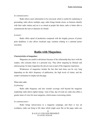 Radio Advertising



In communication:-
        Radio allows more information to be conveyed, which is useful for explaining or
persuading; radio allows multiple copy; radio brings brands closer, as listeners identify
with their radio station and see it as aimed at people like them; radio is better able to
communicate the tone or character of a brand.


In detail:-
        Radio offers speed of production compared with the lengthy process of poster
print deadlines; it also allows localized copy variation relating to a national poster
execution.


                           Radio with Magazines
Characteristics of magazines
        Magazines are useful to advertisers because of the relationship they have with the
readers, who consume them in a personal way. They allow targeting by lifestyle and
interest group. In many magazines the ads are seen as part of the magazine experience.
        Weaknesses of magazines include the fact that lead times can be very long
depending on the title's frequency of publication, the high levels of clutter, and the
reader's inclination to simply turn the page.


What radio adds:
In planning:-
        Radio adds frequency and also extends coverage well beyond the magazine
readership; radio allows tighter timing - time of day, day of week etc; radio also offers a
greater share of voice for most categories, which means overcoming clutter.


In communication:-
        Radio brings intrusiveness to a magazine campaign, and there is less ad
avoidance; radio can bring to life ideas which might seem flat on the page; radio can
                                       51
                        R.A.D.A.V COLLEGE BHANDUP
                               AVANTIKA SENGAR
 