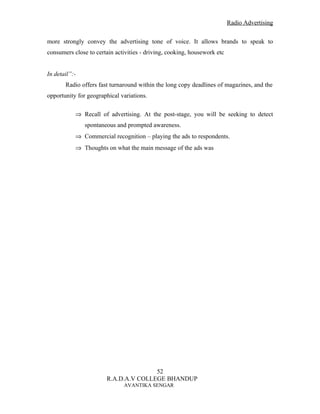 Radio Advertising


more strongly convey the advertising tone of voice. It allows brands to speak to
consumers close to certain activities - driving, cooking, housework etc


In detail”:-
       Radio offers fast turnaround within the long copy deadlines of magazines, and the
opportunity for geographical variations.

           ⇒ Recall of advertising. At the post-stage, you will be seeking to detect
               spontaneous and prompted awareness.
           ⇒ Commercial recognition – playing the ads to respondents.
           ⇒ Thoughts on what the main message of the ads was




                                      52
                       R.A.D.A.V COLLEGE BHANDUP
                              AVANTIKA SENGAR
 