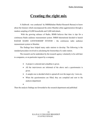 Radio Advertising




                     Creating the right mix

       A fieldwork was conducted by IMRB(Indian Market Research Bureau) to know
about the listeners which encompassed the entire Mumbai urban agglomeration through a
random sampling of 6,000 households and 3,600 individuals.
        With the growing salience of Radio, IRMB believes that time is ripe for a
continuous Radio audience measurement system. IMRB International decided to launch
RADAR RADIO LISTENERSHIP SYSTEM - the continuous radio audience
measurement system in Mumbai.
       The findings have helped many radio stations to develop. The following is the
standard procedure involved in calculating the listenership of a radio station.
       The research can be undertaken by the research agency voluntarily to be sold later
to companies, or on particular request by a company.


           •   A project is selected and a deadline is given.
           •   All the interviewers are informed of the above and a questionnaire is
               given.
           •   A sample size is decided which is spread all over the target city / town etc.
           •   When the questionnaires are filled, they are complied and sent to the
               analysis department
           •
Then the analysis findings are forwarded to the research department and published




                                       53
                        R.A.D.A.V COLLEGE BHANDUP
                               AVANTIKA SENGAR
 