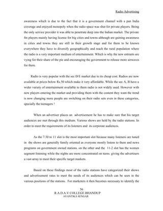 Radio Advertising


awareness which is due to the fact that it is a government channel with a pan India
coverage and enjoyed monopoly when the radio space was shut for private players. Being
the only service provider it was able to penetrate deep into the Indian market. The private
fm players mainly having license for big cities and towns although are gaining awareness
in cities and towns they are still in their growth stage and for them to be known
everywhere they have to diversify geographically and reach the rural population where
the radio is a very important medium of entertainment. Which is why the new entrants are
vying for their share of the pie and encouraging the government to release more airwaves
for them.


     Radio is very popular with the sec D/E market due to its cheap cost. Radios are now
available at prices below Rs.50 which make it very affordable. While the sec A, B have a
wider variety of entertainment available to them radio is not widely used. However with
new players entering the market and providing them with the content they want the trend
is now changing more people are switching on their radio sets even in these categories,
specially the teenagers !


       When an advertiser places an advertisement he has to make sure that his target
audiences are met through this medium. Various shows are held by the radio stations. In
order to meet the requirements of its listeners and its corporate audiences.


       As the 7.30 to 11 slot is the most important slot because many listeners are tuned
in the shows are generally family oriented as everyone mostly listens to them and news
programs on government owned stations. on the other and the 11-2 slot has the women
segment listening while the nights are more concentrated on teens. giving the advertisers
a vast array to meet their specific target markets.


       Based on these findings most of the radio stations have categorized their shows
and advertisement rates to meet the needs of its audiences which can be seen in the
various positions of the stations. For marketers it then becomes necessary to identify the

                                       56
                        R.A.D.A.V COLLEGE BHANDUP
                                AVANTIKA SENGAR
 
