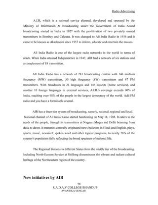 Radio Advertising


        A.I.R, which is a national service planned, developed and operated by the
Ministry of Information & Broadcasting under the Government of India. Sound
broadcasting started in India in 1927 with the proliferation of two privately owned
transmitters in Bombay and Calcutta. It was changed to All India Radio in 1936 and it
came to be known as Akashwani since 1957 to inform, educate and entertain the masses.


        All India Radio is one of the largest radio networks in the world in terms of
reach. When India attained Independence in 1947, AIR had a network of six stations and
a complement of 18 transmitters.


       All India Radio has a network of 283 broadcasting centers with 146 medium
frequency (MW) transmitters, 50 high frequency (SW) transmitters and 87 FM
transmitters. With broadcasts in 24 languages and 146 dialects (home services), and
another 10 foreign languages in external services, A.I.R.'s coverage exceeds 90% of
India, reaching over 98% of the people in the largest democracy of the world. Add FM
radio and you have a formidable arsenal.


       AIR has a three-tier system of broadcasting, namely, national, regional and local.
National channel of All India Radio started functioning on May 18, 1988. It caters to the
needs of the people, through its transmitters at Nagpur, Mogra and Delhi beaming from
dusk to dawn. It transmits centrally originated news bulletins in Hindi and English, plays,
sports, music, newsreel, spoken word and other topical programs, to nearly 76% of the
country's population fully reflecting the broad spectrum of national life.


        The Regional Stations in different States form the middle tier of the broadcasting.
Including North-Eastern Service at Shillong disseminates the vibrant and radiant cultural
heritage of the Northeastern region of the country.




New initiatives by AIR
                                       58
                        R.A.D.A.V COLLEGE BHANDUP
                               AVANTIKA SENGAR
 