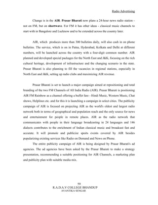 Radio Advertising


       Change is in the AIR. Prasar Bharati now plans a 24-hour news radio station -
not on FM, but on shortwave. For FM it has other ideas - classical music channels to
start with in Bangalore and Lucknow and to be extended across the country later.


       AIR, which produces more than 300 bulletins daily, will also cash in on phone
bulletins. The service, which is on in Patna, Hyderabad, Kolkata and Delhi at different
numbers, will be launched across the country with a four-digit common number. AIR
planned and developed special packages for the North East and J&K, focusing on the rich
cultural heritage, development of infrastructure and the changing scenario in the state.
Prasar Bharati is also planning to fill the vacancies in regional stations, especially in
North East and J&K, setting up radio clubs and maximizing AIR revenue.


       Prasar Bharati is set to launch a major campaign aimed at repositioning and total
branding of the two FM Channels of All India Radio (AIR). Prasar Bharati is positioning
AIR FM Rainbow as a channel offering a buffet fare - Hindi Music, Western Music, Chat
shows, Helplines etc. and for this it is launching a campaign in select cities. The publicity
campaign of AIR is focused on projecting AIR as the world's oldest and largest radio
network both in terms of geographical and population reach and the only source for news
and entertainment for people in remote places. AIR as the radio network that
communicates with people in their language broadcasting in 24 languages and 146
dialects contributes to the enrichment of Indian classical music and broadcast fast and
accurate. It will promote and publicize sports events covered by AIR besides
popularizing existing services like Radio on Demand and News on Phone.
       The entire publicity campaign of AIR is being designed by Prasar Bharati's ad
agencies. The ad agencies have been asked by the Prasar Bharati to make a strategy
presentation, recommending a suitable positioning for AIR Channels, a marketing plan
and publicity plan with suitable media mix.




                                       59
                        R.A.D.A.V COLLEGE BHANDUP
                               AVANTIKA SENGAR
 