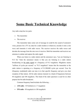 Radio Advertising




       Some Basic Technical Knowledge
Any radio setup has two parts:

   •   The transmitter

   •   The receiver

       The transmitter takes some sort of message (it could be the sound of someone's
voice, pictures for a TV set, data for a radio modem or whatever), encodes it onto a sine
wave and transmits it with radio waves. The receiver receives the radio waves and
decodes the message from the sine wave it receives. Both the transmitter and receiver use
antennas to radiate and capture the radio signal.
       When you listen to a radio station and the announcer says, "you are listening to
91.5 fm “what the announcer means is that you are listening to a radio station
broadcasting an fm radio signal at a frequency of 91.5 megahertz. Megahertz means
"millions of cycles per second," so "91.5 megahertz" means that the transmitter at the
radio station is operating at a frequency of 91,500,000 cycles per second. Your fm
(frequency modulated) radio can tune in to that specific frequency and give you clear
reception of that station. All fm radio stations transmit in a band of frequencies between
88 megahertz and 108 megahertz. This band of the radio spectrum is used for no other
purpose but fm radio broadcasts.
       Common frequency band includes the following…

   •   AM radio - 535 kilohertz to 1.7 megahertz

   •   FM radio - 88 megahertz to 108 megahertz



                                        6
                         R.A.D.A.V COLLEGE BHANDUP
                                 AVANTIKA SENGAR
 