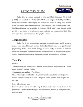 Radio Advertising


             RADIO CITY [91FM]
       Radio City, a venture promoted by Star and Music Broadcast Private Ltd
(MBPL), was launched on 21st May 2002. MBPL is a company backed by P.K.Mittal,
family and Associates. The company has received the license to set up radio stations
across the country in six cities - Bangalore, Delhi, Mumbai, Patna, Nagpur and Lucknow.
The Mumbai license was secured for Rs 10 crores. STAR India’s radio division would
provide or take charge of advertisement sales, marketing and programming. Radio City
aims to reach out to listeners across demographic barriers.


Target audience
       Radio City is not looking at any particular segment to target, and is trying to
create a brand name. The idea is to create the brand and then to move on to specific target
programming. Radio City’s market strategy is backed up by six months of intensive
research in Bangalore. Intensive research is being carried out to ascertain demographic
profiles of radio listeners, so as to enable more targeted programming in the future.


The 4 P’s
Product:
For listeners - Music, information, a portfolio of entertainment programming 24         hours
a day, in mix of Hindi and English
For corporate and retailers: - The airtime.
Place: Intensive (all over Bombay) also, Selective in the sense that it has set up radio
stations across the country in six cities - Bangalore, Delhi, Mumbai, Patna, Nagpur and
Lucknow.

Price: Advertisement rates
Promotion: Radio city is one of the top 3 stations in the city. This is thanks to its
promotions, a perfect blend of English and Hindi music, teamed up with professional,
vivacious RJ’s.

                                       60
                        R.A.D.A.V COLLEGE BHANDUP
                               AVANTIKA SENGAR
 